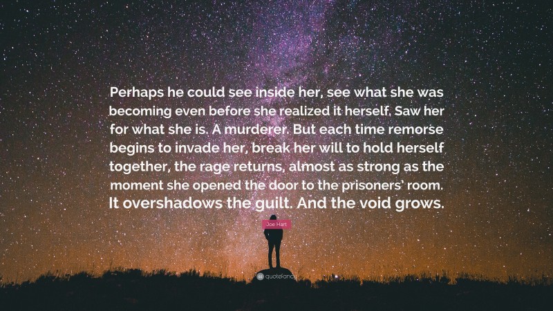 Joe Hart Quote: “Perhaps he could see inside her, see what she was becoming even before she realized it herself. Saw her for what she is. A murderer. But each time remorse begins to invade her, break her will to hold herself together, the rage returns, almost as strong as the moment she opened the door to the prisoners’ room. It overshadows the guilt. And the void grows.”