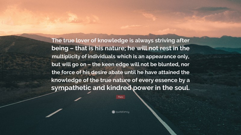 Plato Quote: “The true lover of knowledge is always striving after being – that is his nature; he will not rest in the multiplicity of individuals which is an appearance only, but will go on – the keen edge will not be blunted, nor the force of his desire abate until he have attained the knowledge of the true nature of every essence by a sympathetic and kindred power in the soul.”