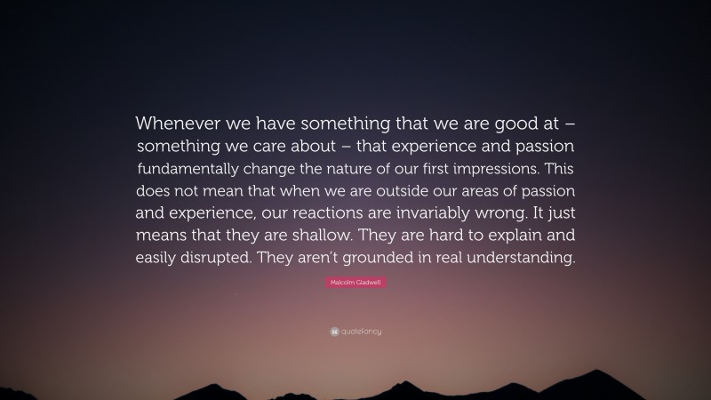 Malcolm Gladwell Quote: “Whenever we have something that we are good at – something we care about – that experience and passion fundamentally change the nature of our first impressions. This does not mean that when we are outside our areas of passion and experience, our reactions are invariably wrong. It just means that they are shallow. They are hard to explain and easily disrupted. They aren’t grounded in real understanding.”
