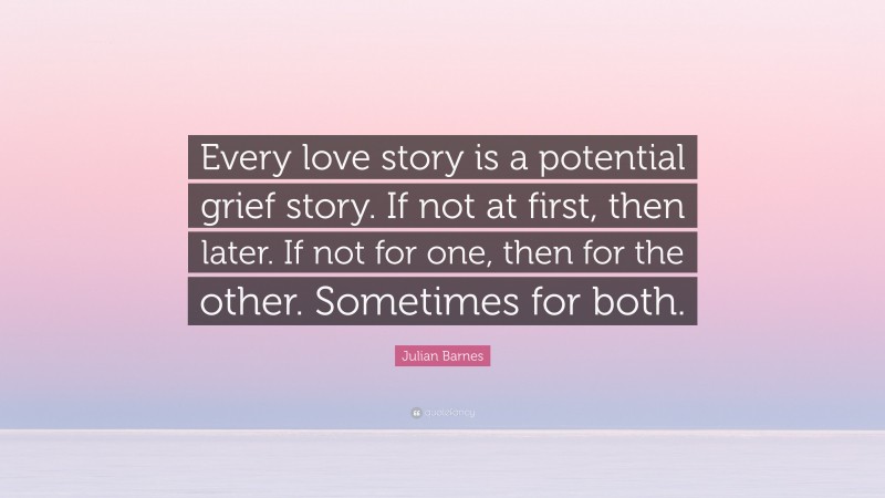 Julian Barnes Quote: “Every love story is a potential grief story. If not at first, then later. If not for one, then for the other. Sometimes for both.”