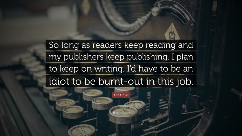 Lee Child Quote: “So long as readers keep reading and my publishers keep publishing, I plan to keep on writing. I’d have to be an idiot to be burnt-out in this job.”