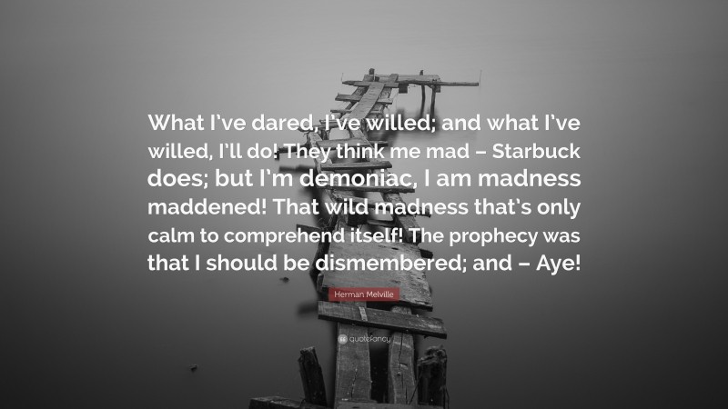 Herman Melville Quote: “What I’ve dared, I’ve willed; and what I’ve willed, I’ll do! They think me mad – Starbuck does; but I’m demoniac, I am madness maddened! That wild madness that’s only calm to comprehend itself! The prophecy was that I should be dismembered; and – Aye!”