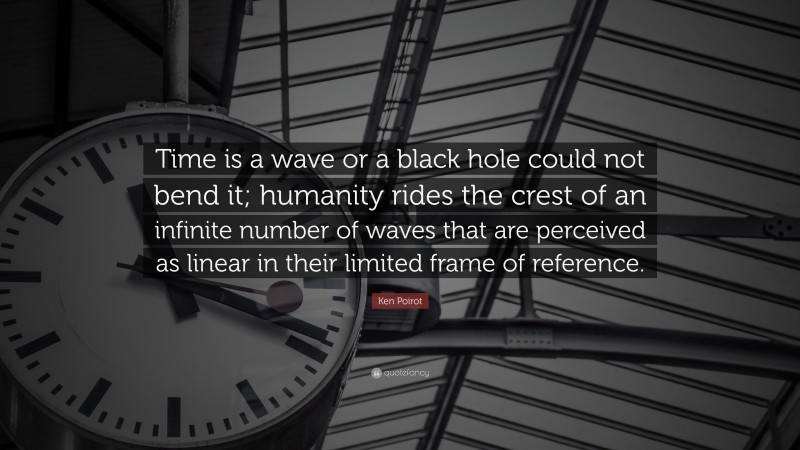 Ken Poirot Quote: “Time is a wave or a black hole could not bend it; humanity rides the crest of an infinite number of waves that are perceived as linear in their limited frame of reference.”