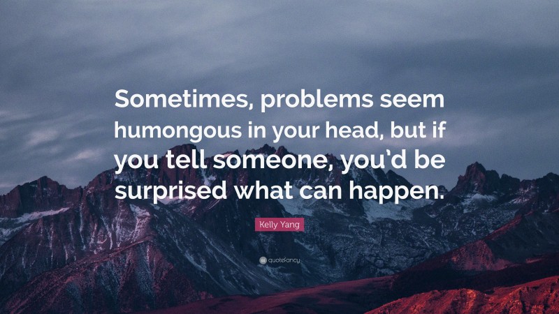 Kelly Yang Quote: “Sometimes, problems seem humongous in your head, but if you tell someone, you’d be surprised what can happen.”