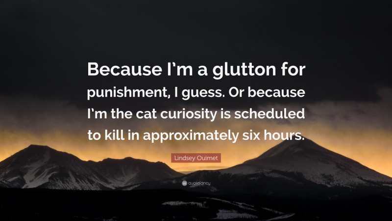 Lindsey Ouimet Quote: “Because I’m a glutton for punishment, I guess. Or because I’m the cat curiosity is scheduled to kill in approximately six hours.”