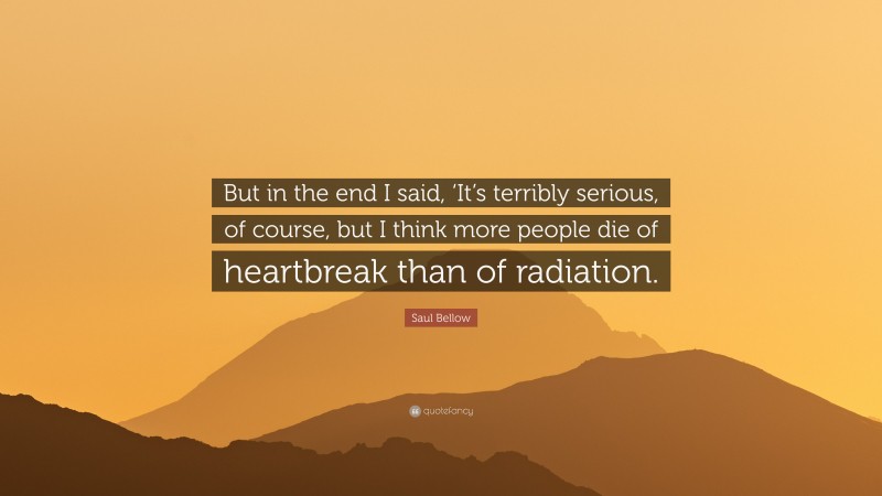 Saul Bellow Quote: “But in the end I said, ‘It’s terribly serious, of course, but I think more people die of heartbreak than of radiation.”