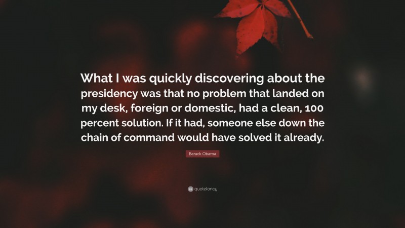 Barack Obama Quote: “What I was quickly discovering about the presidency was that no problem that landed on my desk, foreign or domestic, had a clean, 100 percent solution. If it had, someone else down the chain of command would have solved it already.”
