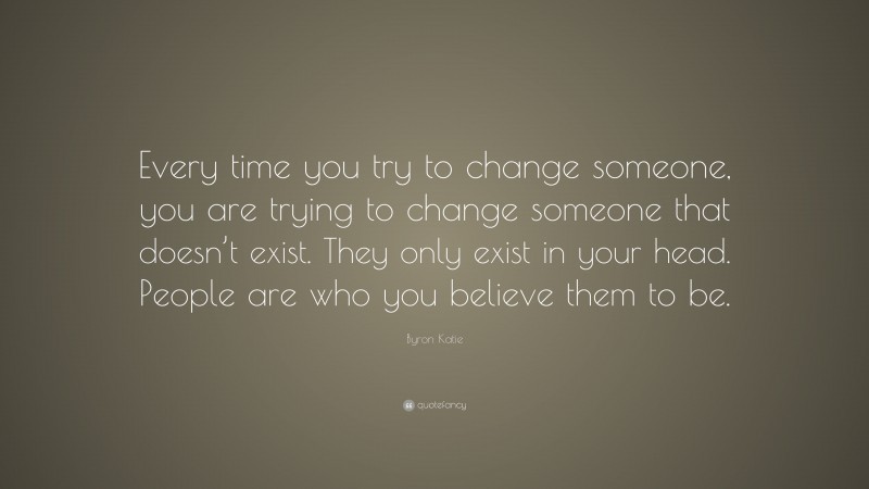 Byron Katie Quote: “Every time you try to change someone, you are trying to change someone that doesn’t exist. They only exist in your head. People are who you believe them to be.”
