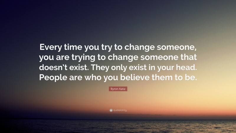Byron Katie Quote: “Every time you try to change someone, you are trying to change someone that doesn’t exist. They only exist in your head. People are who you believe them to be.”