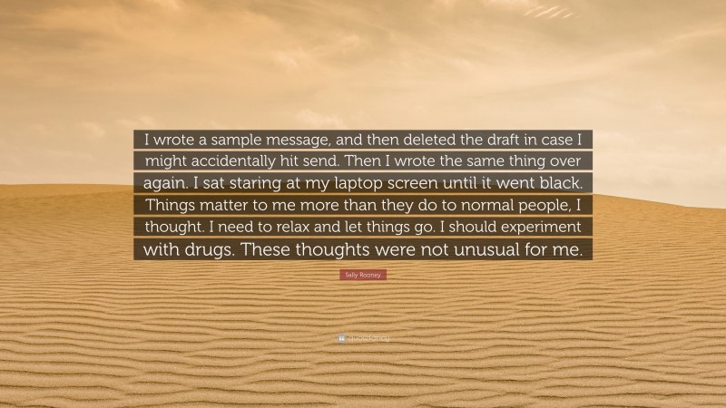 Sally Rooney Quote: “I wrote a sample message, and then deleted the draft in case I might accidentally hit send. Then I wrote the same thing over again. I sat staring at my laptop screen until it went black. Things matter to me more than they do to normal people, I thought. I need to relax and let things go. I should experiment with drugs. These thoughts were not unusual for me.”