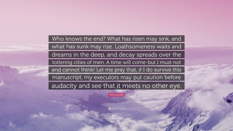 H.P. Lovecraft Quote: “Who knows the end? What has risen may sink, and what has sunk may rise. Loathsomeness waits and dreams in the deep, and decay spreads over the tottering cities of men. A time will come-but I must not and cannot think! Let me pray that, if I do survive this manuscript, my executors may put caution before audacity and see that it meets no other eye.”