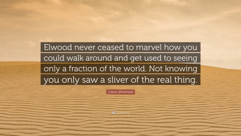 Colson Whitehead Quote: “Elwood never ceased to marvel how you could walk around and get used to seeing only a fraction of the world. Not knowing you only saw a sliver of the real thing.”