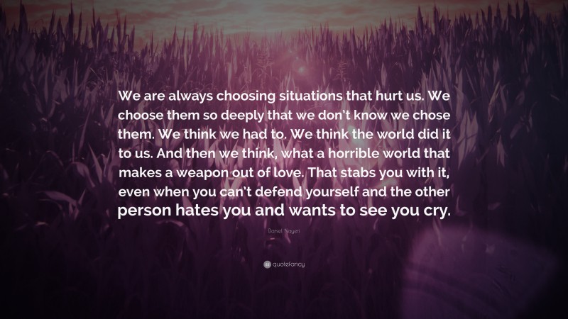 Daniel Nayeri Quote: “We are always choosing situations that hurt us. We choose them so deeply that we don’t know we chose them. We think we had to. We think the world did it to us. And then we think, what a horrible world that makes a weapon out of love. That stabs you with it, even when you can’t defend yourself and the other person hates you and wants to see you cry.”