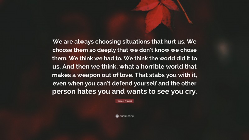 Daniel Nayeri Quote: “We are always choosing situations that hurt us. We choose them so deeply that we don’t know we chose them. We think we had to. We think the world did it to us. And then we think, what a horrible world that makes a weapon out of love. That stabs you with it, even when you can’t defend yourself and the other person hates you and wants to see you cry.”