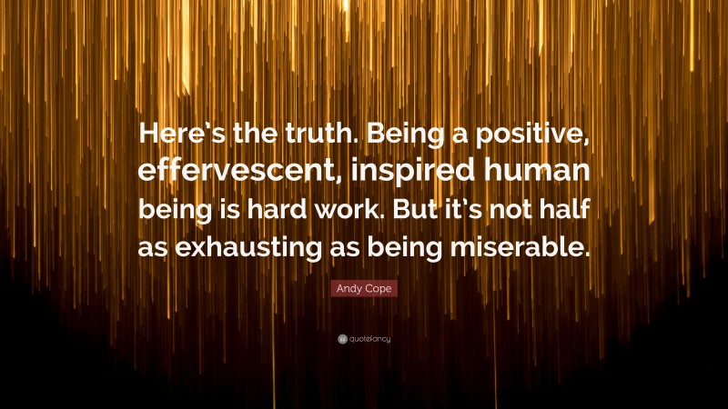 Andy Cope Quote: “Here’s the truth. Being a positive, effervescent, inspired human being is hard work. But it’s not half as exhausting as being miserable.”