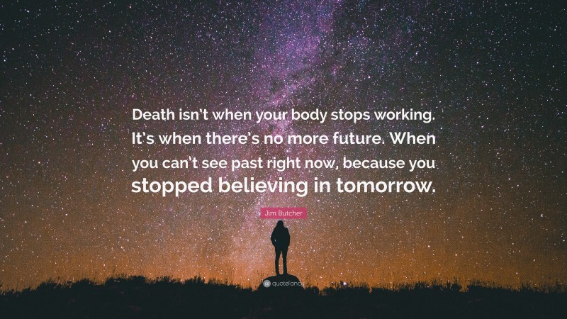 Jim Butcher Quote: “Death isn’t when your body stops working. It’s when there’s no more future. When you can’t see past right now, because you stopped believing in tomorrow.”