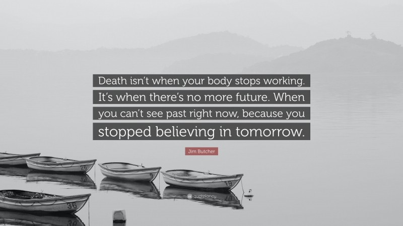 Jim Butcher Quote: “Death isn’t when your body stops working. It’s when there’s no more future. When you can’t see past right now, because you stopped believing in tomorrow.”