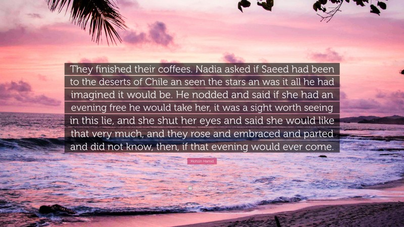 Mohsin Hamid Quote: “They finished their coffees. Nadia asked if Saeed had been to the deserts of Chile an seen the stars an was it all he had imagined it would be. He nodded and said if she had an evening free he would take her, it was a sight worth seeing in this lie, and she shut her eyes and said she would like that very much, and they rose and embraced and parted and did not know, then, if that evening would ever come.”