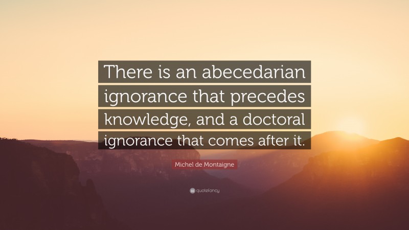 Michel de Montaigne Quote: “There is an abecedarian ignorance that precedes knowledge, and a doctoral ignorance that comes after it.”