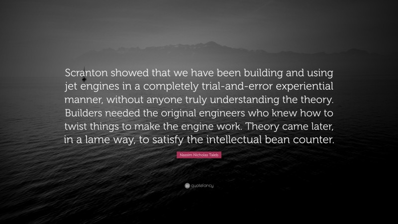Nassim Nicholas Taleb Quote: “Scranton showed that we have been building and using jet engines in a completely trial-and-error experiential manner, without anyone truly understanding the theory. Builders needed the original engineers who knew how to twist things to make the engine work. Theory came later, in a lame way, to satisfy the intellectual bean counter.”