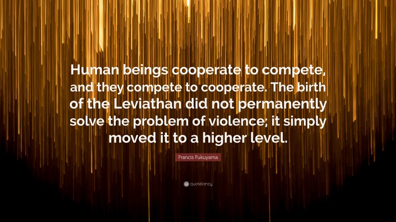 Francis Fukuyama Quote: “Human beings cooperate to compete, and they compete to cooperate. The birth of the Leviathan did not permanently solve the problem of violence; it simply moved it to a higher level.”