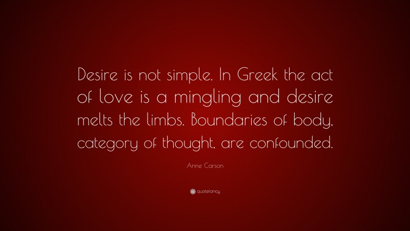 Anne Carson Quote: “Desire is not simple. In Greek the act of love is a mingling and desire melts the limbs. Boundaries of body, category of thought, are confounded.”
