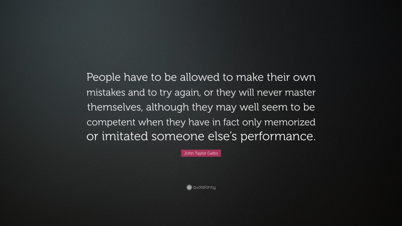 John Taylor Gatto Quote: “People have to be allowed to make their own mistakes and to try again, or they will never master themselves, although they may well seem to be competent when they have in fact only memorized or imitated someone else’s performance.”