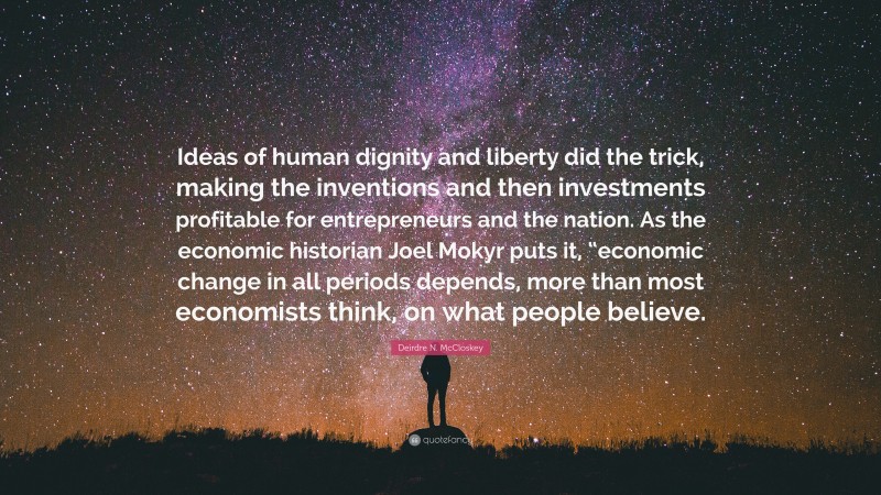 Deirdre N. McCloskey Quote: “Ideas of human dignity and liberty did the trick, making the inventions and then investments profitable for entrepreneurs and the nation. As the economic historian Joel Mokyr puts it, “economic change in all periods depends, more than most economists think, on what people believe.”
