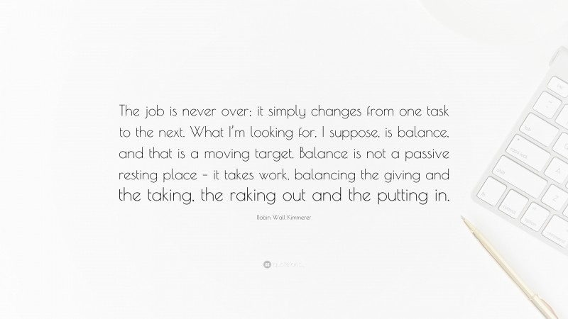 Robin Wall Kimmerer Quote: “The job is never over; it simply changes from one task to the next. What I’m looking for, I suppose, is balance, and that is a moving target. Balance is not a passive resting place – it takes work, balancing the giving and the taking, the raking out and the putting in.”