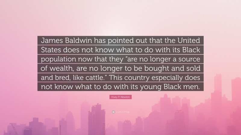 Huey P. Newton Quote: “James Baldwin has pointed out that the United States does not know what to do with its Black population now that they “are no longer a source of wealth, are no longer to be bought and sold and bred, like cattle.” This country especially does not know what to do with its young Black men.”