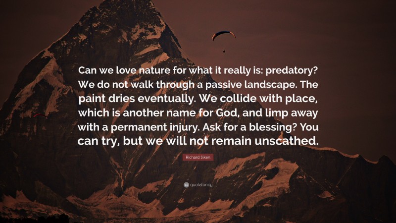 Richard Siken Quote: “Can we love nature for what it really is: predatory? We do not walk through a passive landscape. The paint dries eventually. We collide with place, which is another name for God, and limp away with a permanent injury. Ask for a blessing? You can try, but we will not remain unscathed.”
