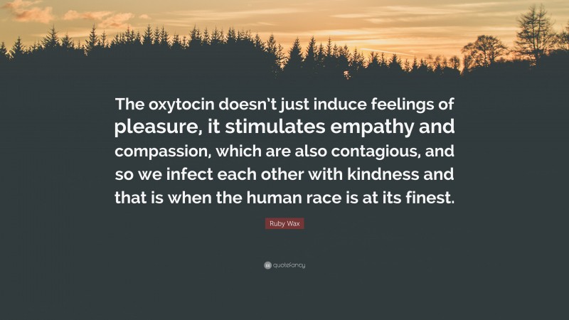 Ruby Wax Quote: “The oxytocin doesn’t just induce feelings of pleasure, it stimulates empathy and compassion, which are also contagious, and so we infect each other with kindness and that is when the human race is at its finest.”
