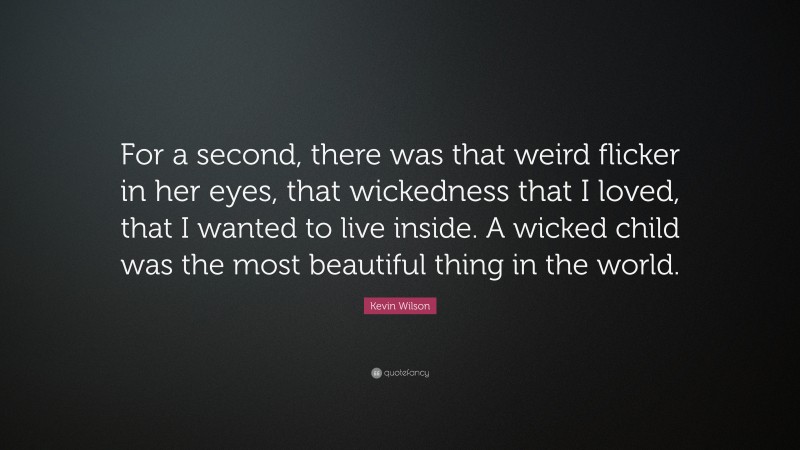 Kevin Wilson Quote: “For a second, there was that weird flicker in her eyes, that wickedness that I loved, that I wanted to live inside. A wicked child was the most beautiful thing in the world.”