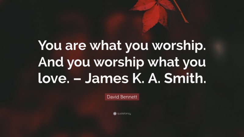 David Bennett Quote: “You are what you worship. And you worship what you love. – James K. A. Smith.”