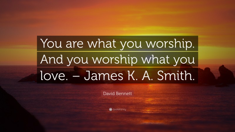 David Bennett Quote: “You are what you worship. And you worship what you love. – James K. A. Smith.”
