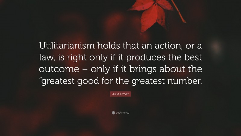 Julia Driver Quote: “Utilitarianism holds that an action, or a law, is right only if it produces the best outcome – only if it brings about the “greatest good for the greatest number.”