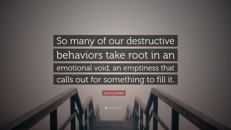 Lori Gottlieb Quote: “So many of our destructive behaviors take root in an emotional void, an emptiness that calls out for something to fill it.”