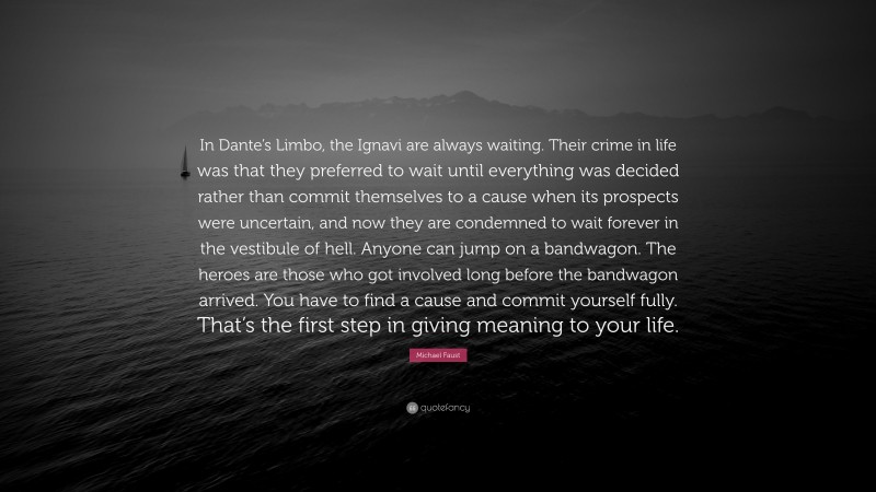 Michael Faust Quote: “In Dante’s Limbo, the Ignavi are always waiting. Their crime in life was that they preferred to wait until everything was decided rather than commit themselves to a cause when its prospects were uncertain, and now they are condemned to wait forever in the vestibule of hell. Anyone can jump on a bandwagon. The heroes are those who got involved long before the bandwagon arrived. You have to find a cause and commit yourself fully. That’s the first step in giving meaning to your life.”