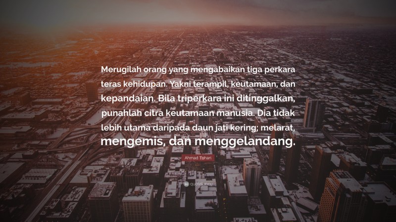 Ahmad Tohari Quote: “Merugilah orang yang mengabaikan tiga perkara teras kehidupan. Yakni terampil, keutamaan, dan kepandaian. Bila triperkara ini ditinggalkan, punahlah citra keutamaan manusia. Dia tidak lebih utama daripada daun jati kering; melarat, mengemis, dan menggelandang.”