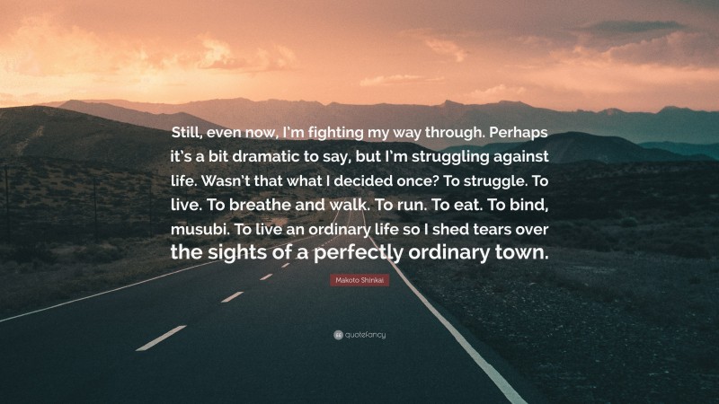 Makoto Shinkai Quote: “Still, even now, I’m fighting my way through. Perhaps it’s a bit dramatic to say, but I’m struggling against life. Wasn’t that what I decided once? To struggle. To live. To breathe and walk. To run. To eat. To bind, musubi. To live an ordinary life so I shed tears over the sights of a perfectly ordinary town.”