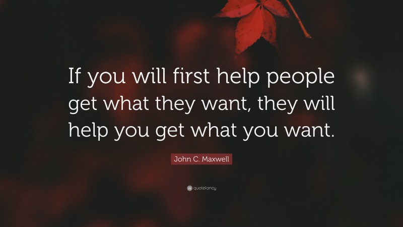 John C. Maxwell Quote: “If you will first help people get what they want, they will help you get what you want.”