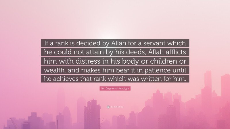 Ibn Qayyim Al-Jawziyya Quote: “If a rank is decided by Allah for a servant which he could not attain by his deeds, Allah afflicts him with distress in his body or children or wealth, and makes him bear it in patience until he achieves that rank which was written for him.”