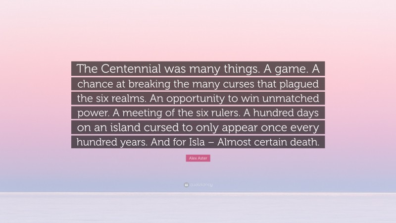 Alex Aster Quote: “The Centennial was many things. A game. A chance at breaking the many curses that plagued the six realms. An opportunity to win unmatched power. A meeting of the six rulers. A hundred days on an island cursed to only appear once every hundred years. And for Isla – Almost certain death.”