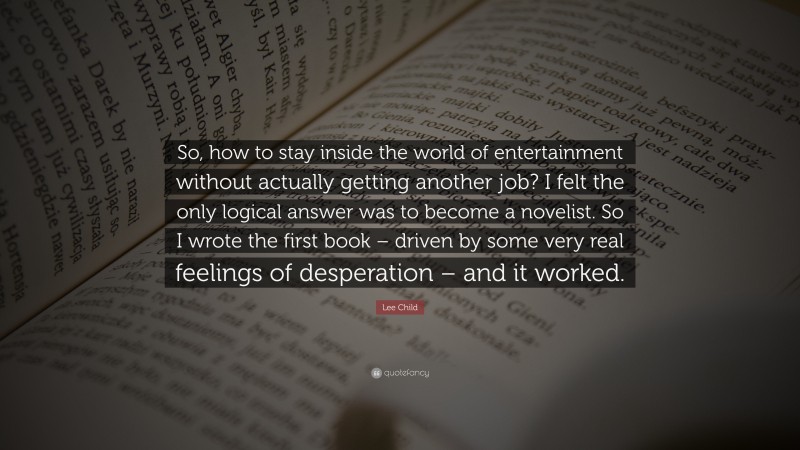 Lee Child Quote: “So, how to stay inside the world of entertainment without actually getting another job? I felt the only logical answer was to become a novelist. So I wrote the first book – driven by some very real feelings of desperation – and it worked.”