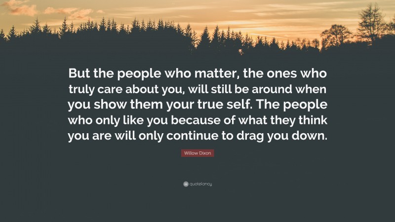 Willow Dixon Quote: “But the people who matter, the ones who truly care about you, will still be around when you show them your true self. The people who only like you because of what they think you are will only continue to drag you down.”