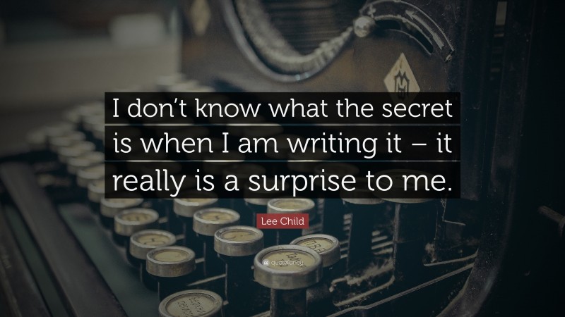 Lee Child Quote: “I don’t know what the secret is when I am writing it – it really is a surprise to me.”