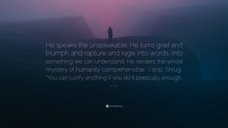 M.L. Rio Quote: “He speaks the unspeakable. He turns grief and triumph and rapture and rage into words, into something we can understand. He renders the whole mystery of humanity comprehensible.” I stop. Shrug. “You can justify anything if you do it poetically enough.”