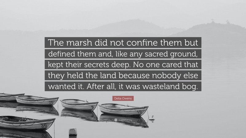 Delia Owens Quote: “The marsh did not confine them but defined them and, like any sacred ground, kept their secrets deep. No one cared that they held the land because nobody else wanted it. After all, it was wasteland bog.”