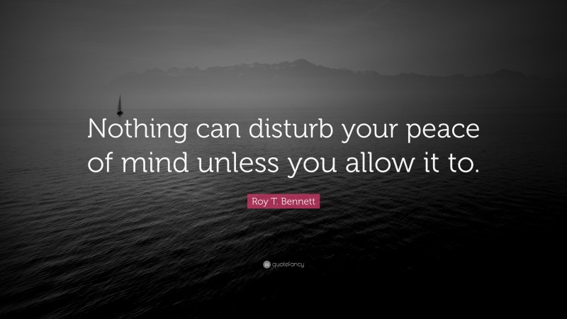Roy T. Bennett Quote: “Nothing can disturb your peace of mind unless you allow it to.”