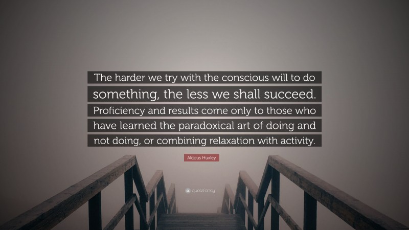 Aldous Huxley Quote: “The harder we try with the conscious will to do something, the less we shall succeed. Proficiency and results come only to those who have learned the paradoxical art of doing and not doing, or combining relaxation with activity.”